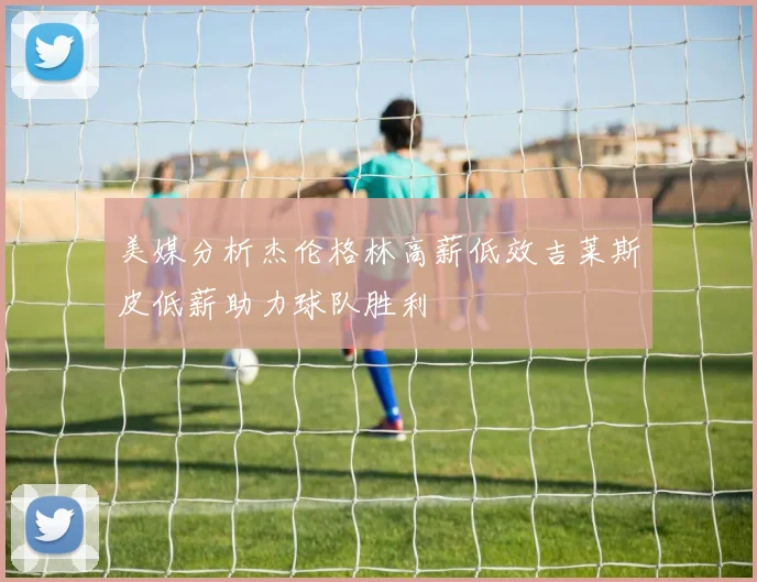 美媒分析杰伦格林高薪低效吉莱斯皮低薪助力球队胜利