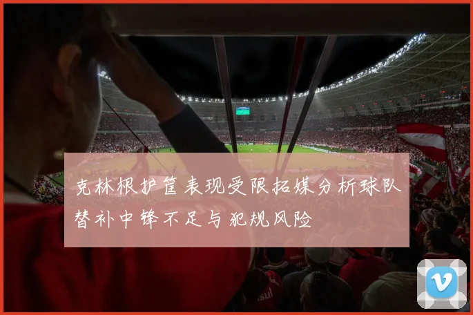 克林根护筐表现受限拓媒分析球队替补中锋不足与犯规风险
