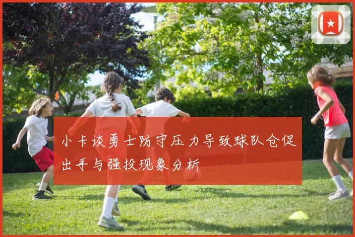 小卡谈勇士防守压力导致球队仓促出手与强投现象分析