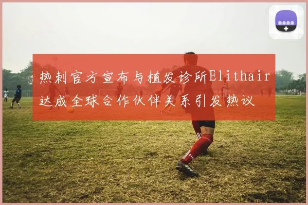 热刺官方宣布与植发诊所Elithair达成全球合作伙伴关系引发热议