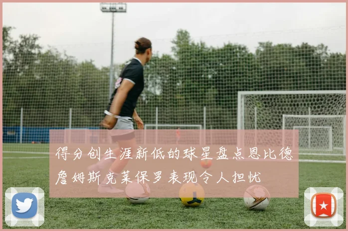 得分创生涯新低的球星盘点恩比德詹姆斯克莱保罗表现令人担忧