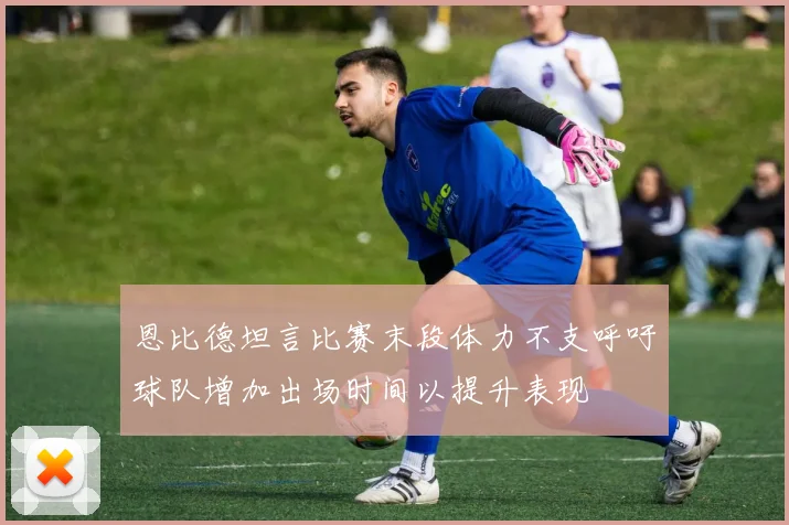 恩比德坦言比赛末段体力不支呼吁球队增加出场时间以提升表现