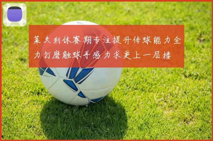莱夫利休赛期专注提升传球能力全力打磨触球手感力求更上一层楼