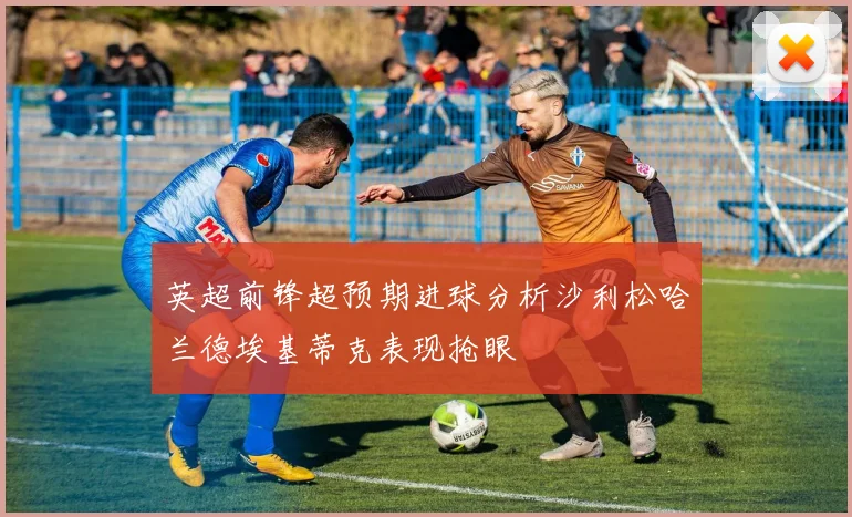 英超前锋超预期进球分析沙利松哈兰德埃基蒂克表现抢眼