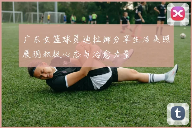 广东女篮球员迪拉娜分享生活美照展现积极心态与治愈力量