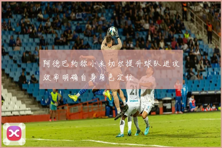 阿德巴约称小米切尔提升球队进攻效率明确自身角色定位