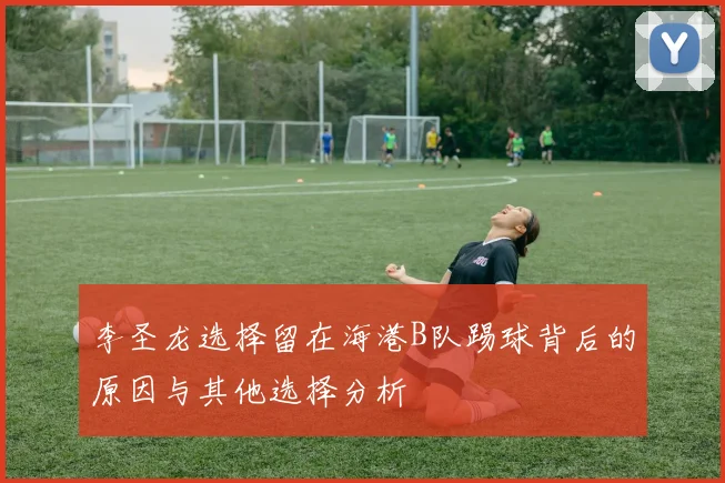 李圣龙选择留在海港B队踢球背后的原因与其他选择分析