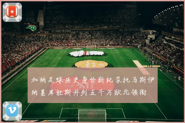 加纳足球历史身价新纪录托马斯伊纳基库杜斯并列五千万欧元领衔