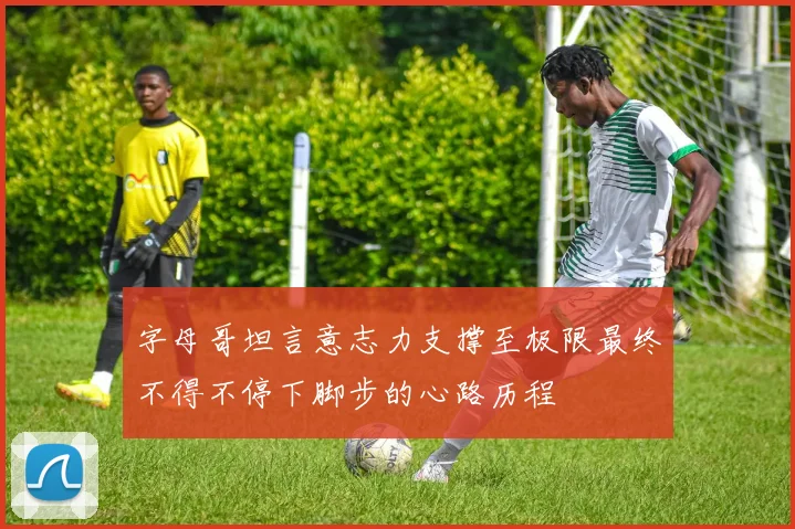 字母哥坦言意志力支撑至极限最终不得不停下脚步的心路历程