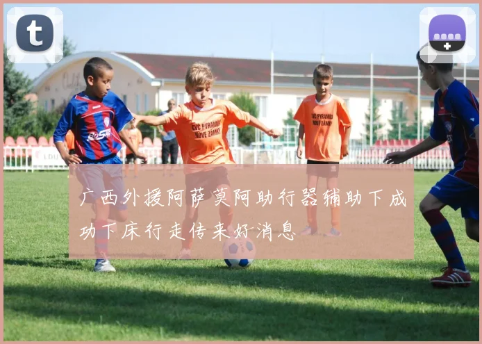 广西外援阿萨莫阿助行器辅助下成功下床行走传来好消息