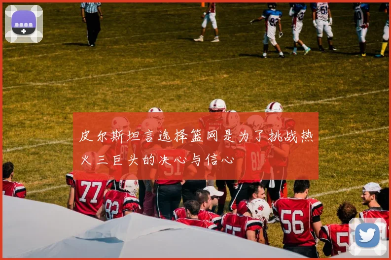 皮尔斯坦言选择篮网是为了挑战热火三巨头的决心与信心