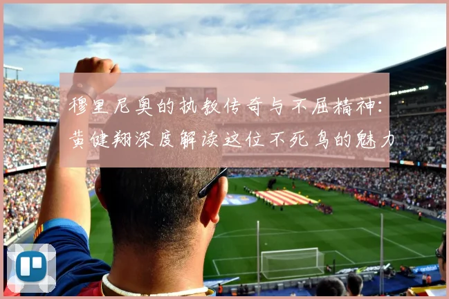 穆里尼奥的执教传奇与不屈精神：黄健翔深度解读这位不死鸟的魅力