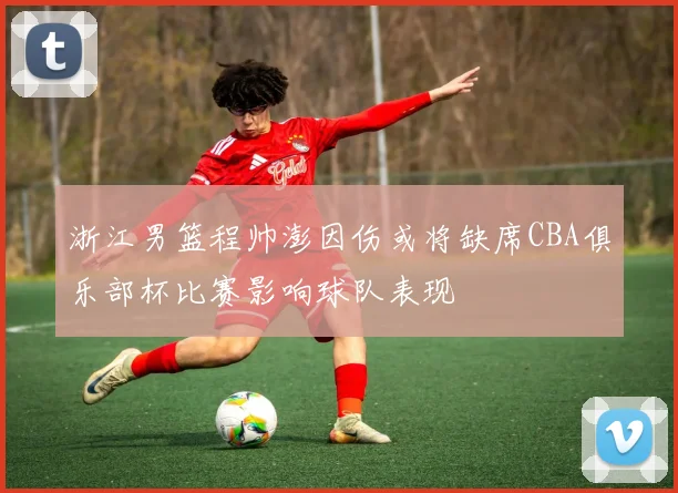 浙江男篮程帅澎因伤或将缺席CBA俱乐部杯比赛影响球队表现