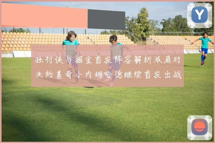 独行侠与掘金首发阵容解析浓眉对决约基奇小内姆哈德继续首发出战