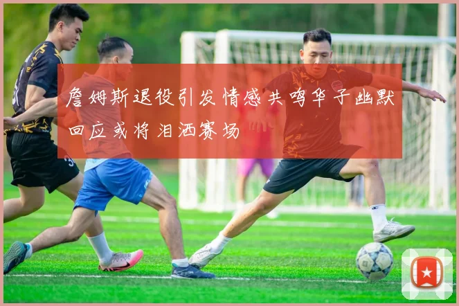 詹姆斯退役引发情感共鸣华子幽默回应或将泪洒赛场