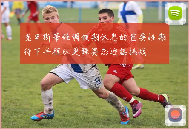 克里斯蒂强调假期休息的重要性期待下半程以更强姿态迎接挑战