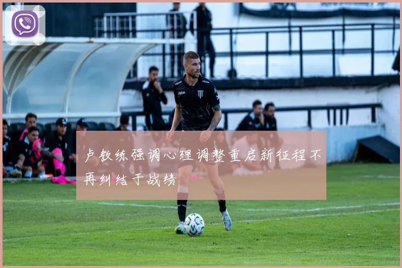 卢教练强调心理调整重启新征程不再纠结于战绩