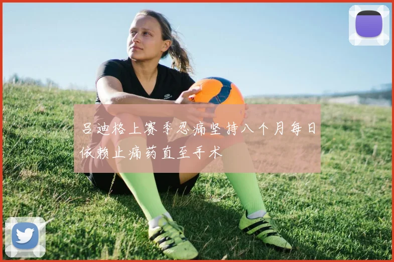 吕迪格上赛季忍痛坚持八个月每日依赖止痛药直至手术