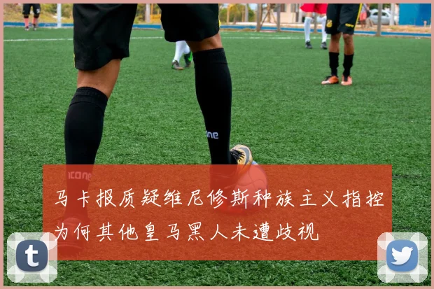 马卡报质疑维尼修斯种族主义指控为何其他皇马黑人未遭歧视