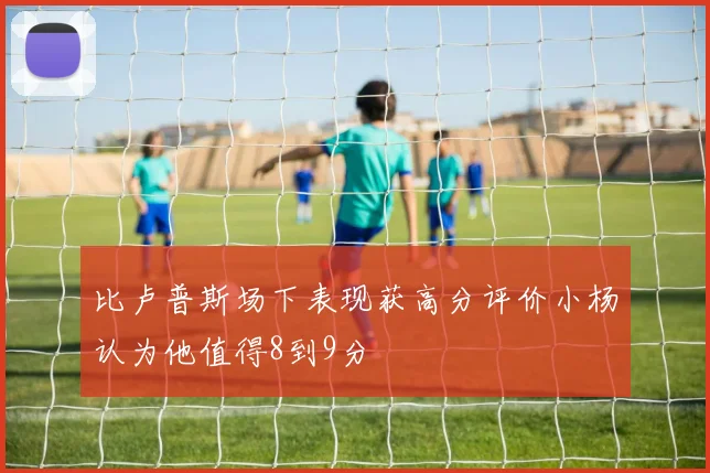 比卢普斯场下表现获高分评价小杨认为他值得8到9分