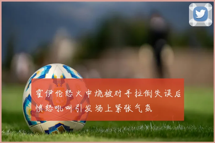 霍伊伦怒火中烧被对手拉倒失误后愤怒吼叫引发场上紧张气氛