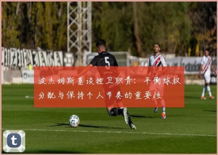 波杰姆斯基谈控卫职责：平衡球权分配与保持个人节奏的重要性