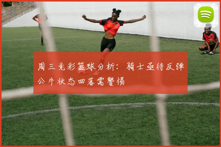 周三竞彩篮球分析：骑士亟待反弹公牛状态回落需警惕
