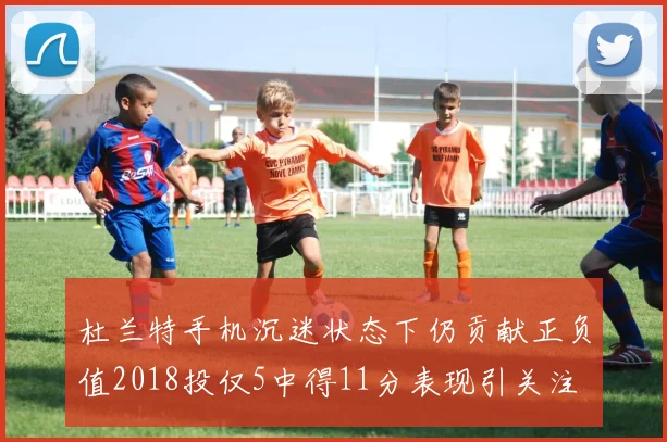 杜兰特手机沉迷状态下仍贡献正负值2018投仅5中得11分表现引关注