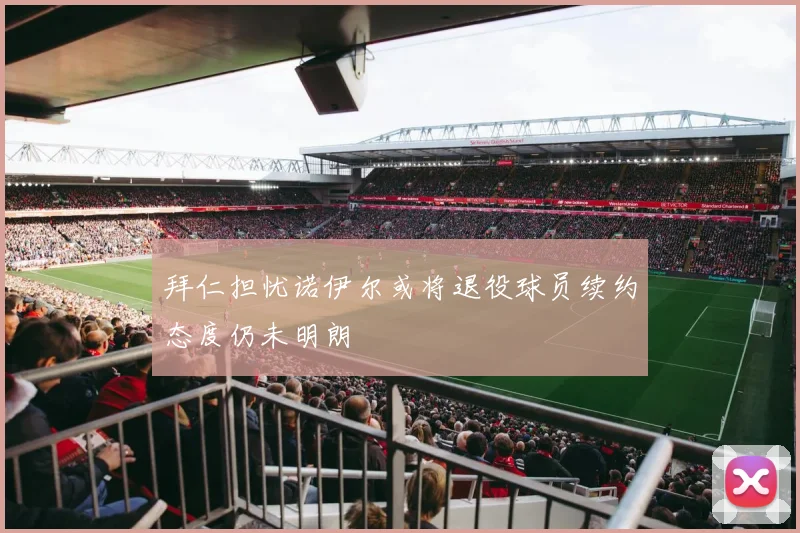 拜仁担忧诺伊尔或将退役球员续约态度仍未明朗