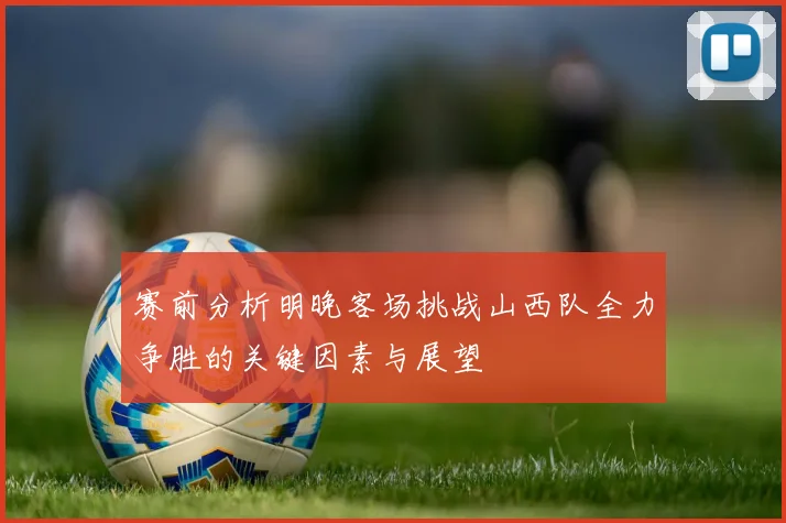 赛前分析明晚客场挑战山西队全力争胜的关键因素与展望