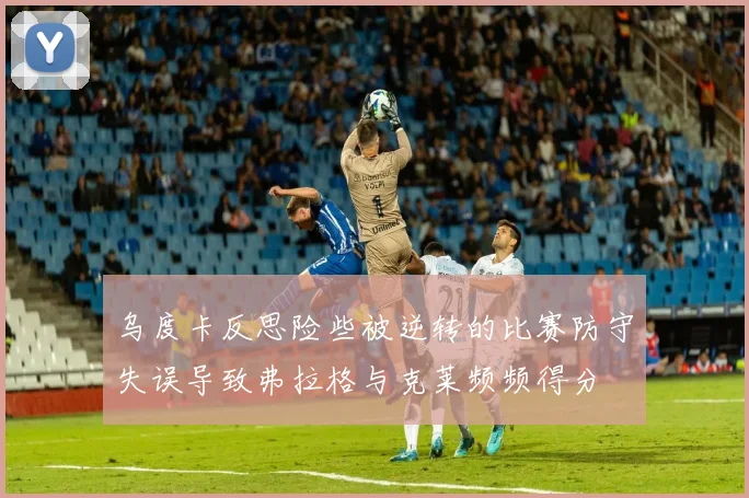 乌度卡反思险些被逆转的比赛防守失误导致弗拉格与克莱频频得分